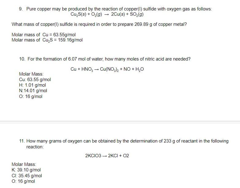 9. Pure copper may be produced by the reaction of copper(l) sulfide with oxygen gas as follows:
Cu,S(s) + O,(g) – 2Cu(s) + SO,(g)
What mass of copper(I) sulfide is required in order to prepare 269.89 g of copper metal?
Molar mass of Cu = 63.55g/mol
Molar mass of Cu,S = 159.16g/mol
10. For the formation of 6.07 mol of water, how many moles of nitric acid are needed?
Cu + HNO, - Cu(NO,), + NO + H,O
Molar Mass:
Cu: 63.55 g/mol
H: 1.01 g/mol
N:14.01 g/mol
O: 16 g/mol
11. How many grams of oxygen can be obtained by the determination of 233 g of reactant in the following
reaction:
2KCIO3 – 2KCI + 02
Molar Mass:
K: 39.10 g/mol
Cl: 35.45 g/mol
O: 16 g/mol
