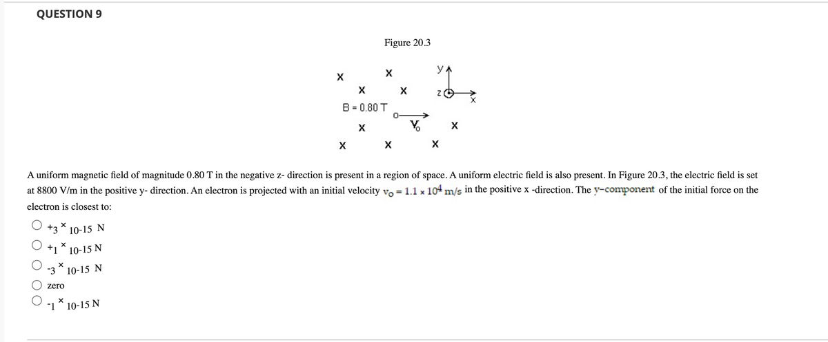 QUESTION 9
Figure 20.3
У
X
B = 0.80 T
%3D
A uniform magnetic field of magnitude 0.80 T in the negative z- direction is present in a region of space. A uniform electric field is also present. In Figure 20.3, the electric field is set
at 8800 V/m in the positive y- direction. An electron is projected with an initial velocity vo = 1.1 x 104 m/s in the positive x -direction. The y-component of the initial force on the
electron is closest to:
+3
10-15 N
+1
10-15 N
-3
10-15 N
zero
-1
10-15 N
