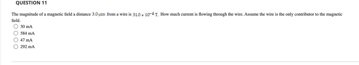 QUESTION 11
The magnitude of a magnetic field a distance 3.0 um from a wire is 31.0 x 10-4 T. How much current is flowing through the wire. Assume the wire is the only contributor to the magnetic
field.
30 mA
584 mA
47 mA
292 mA
