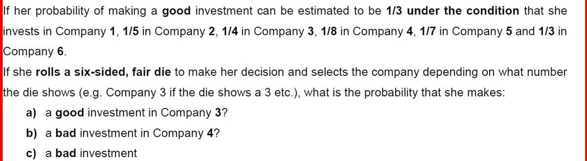 If her probability of making a good investment can be estimated to be 1/3 under the condition that she
invests in Company 1, 1/5 in Company 2, 1/4 in Company 3, 1/8 in Company 4, 1/7 in Company 5 and 1/3 in
Company 6.
If she rolls a six-sided, fair die to make her decision and selects the company depending on what number
the die shows (e.g. Company 3 if the die shows a 3 etc.), what is the probability that she makes:
a) a good investment in Company 3?
b) a bad investment in Company 4?
c) a bad investment
