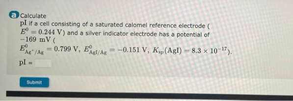 Calculate
pI if a cell consisting of a saturated calomel reference electrode (
E = 0.244 V) and a silver indicator electrode has a potential of
-169 mV (
E
%3D
= 0.799 V, E/Ag =-0.151 V, K„(AglI) = 8.3 × 10 17).
%3D
Ag" /Ag
%3D
pl
Submit
