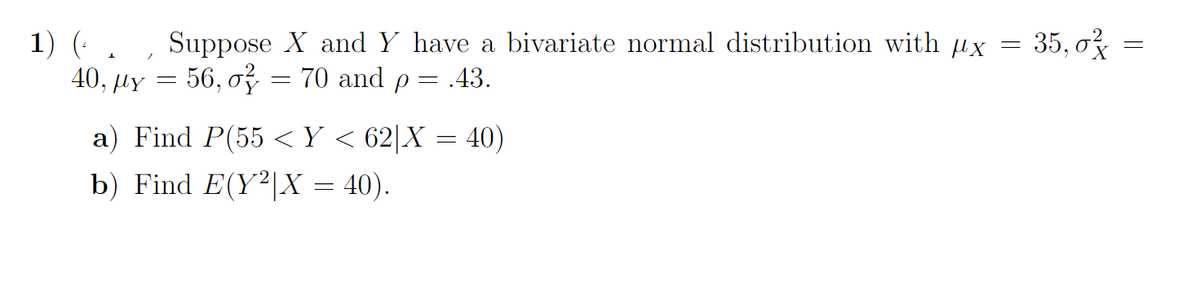 1) (..
40, με
=
Suppose X and Y have a bivariate normal distribution with px
70 and p = .43.
=
56, o
=
a) Find P(55 < Y < 62|X = 40)
b) Find E(Y²|X = 40).
35, 0²
-