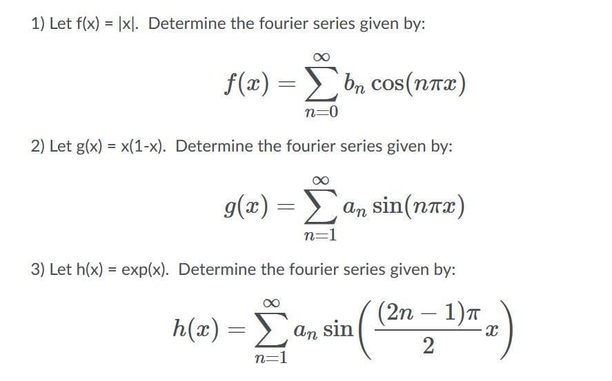 1) Let f(x) = |xl. Determine the fourier series given by:
f(x) = bn cos(nrx)
n=0
2) Let g(x) = x(1-x). Determine the fourier series given by:
g(x) =
an sin(nax)
n=1
3) Let h(x) = exp(x). Determine the fourier series given by:
(2n — 1)т
-
h(x) = an sin
2
n=1
