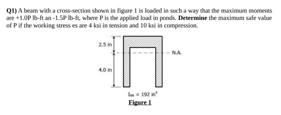 Q1) A beam with a cross-section shown in figure 1 is loaded in such a way that the maximum moments
are +1.0P lb-ft an -1.5P lb-ft, where P is the applied load in ponds. Determine the maximum safe value
of P if the working stress es are 4 ksi in tension and 10 ksi in compression.
2.5 in
N.A.
4.0 in
INA = 192 in
Figure 1
