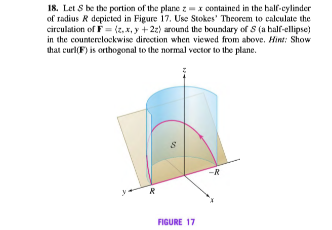 18. Let S be the portion of the plane z = x contained in the half-cylinder
of radius R depicted in Figure 17. Use Stokes' Theorem to calculate the
circulation of F = (z, x, y + 2z) around the boundary of S (a half-ellipse)
in the counterclockwise direction when viewed from above. Hint: Show
that curl(F) is orthogonal to the normal vector to the plane.
-R
y
R
FIGURE 17

