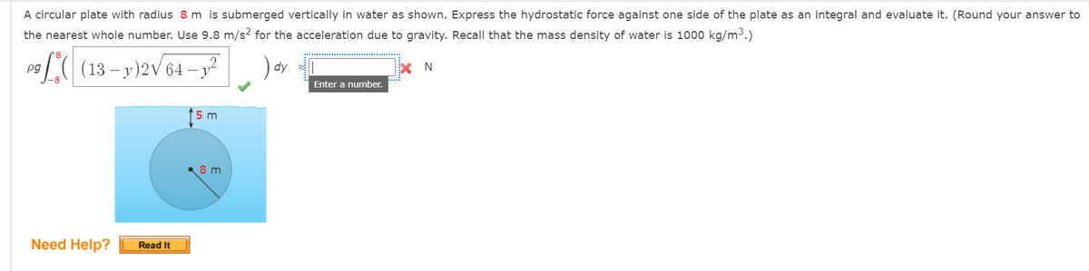 A circular plate with radius 8 m is submerged vertically in water as shown. Express the hydrostatic force against one side of the plate as an integral and evaluate it. (Round your answer to
the nearest whole number. Use 9.8 m/s2 for the acceleration due to gravity. Recall that the mass density of water is 1000 kg/m3.)
(13 – y)2V 64 – y?
) dy
pg
- V
Enter a number.
(5 m
8 m
Need Help?
Read It
