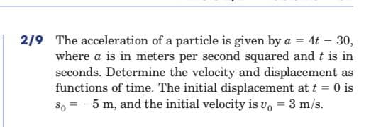 2/9 The acceleration of a particle is given by a = 4t – 30,
where a is in meters per second squared and t is in
seconds. Determine the velocity and displacement as
functions of time. The initial displacement at t = 0 is
So = -5 m, and the initial velocity is vo = 3 m/s.
