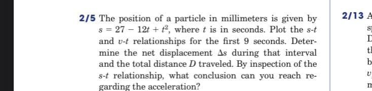 2/13 A
2/5 The position of a particle in millimeters is given by
s = 27 – 12t + t, where t is in seconds. Plot the s-t
and v-t relationships for the first 9 seconds. Deter-
mine the net displacement As during that interval
and the total distance D traveled. By inspection of the
s-t relationship, what conclusion can you reach re-
garding the acceleration?
t
b-

