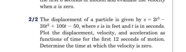 when a is zero.
2/2 The displacement of a particle is given by s = 213 –
30f2 + 100f – 50, where s is in feet and t is in seconds.
Plot the displacement, velocity, and acceleration as
functions of time for the first 12 seconds of motion.
Determine the time at which the velocity is zero.
