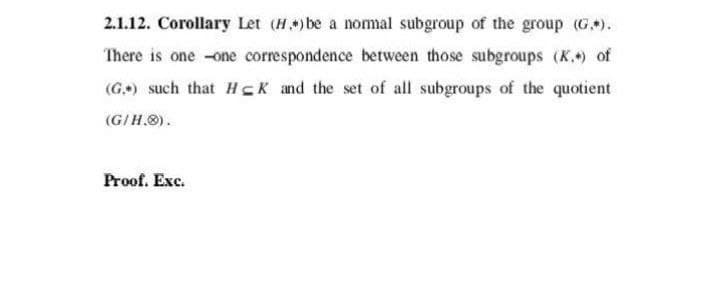 2.1.12. Corollary Let (H) be a nomal subgroup of the group (G).
There is one -one correspondence between those subgroups (K.) of
(G.) such that HCK and the set of all subgroups of the quotient
(G/H.O).
Proof. Exc.
