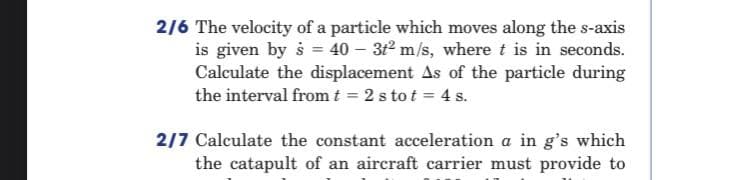 2/6 The velocity of a particle which moves along the s-axis
is given by š = 40 – 312 m/s, where t is in seconds.
Calculate the displacement As of the particle during
the interval fromt = 2 s to t = 4 s.
2/7 Calculate the constant acceleration a in g's which
the catapult of an aircraft carrier must provide to
