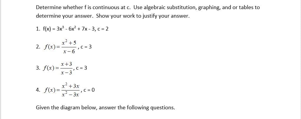 Determine whether f is continuous at c. Use algebraic substitution, graphing, and or tables to
determine your answer. Show your work to justify your answer.
1. f(x) = 3x³ - 6x² + 7x-3, c = 2
2. f(x)=
x² +5
x-6
, C = 3
x + 3
3. f(x)= x3, C = 3
c
x² + 3x
4. f(x)=
-, C = 0
- 3.x
Given the diagram below, answer the following questions.