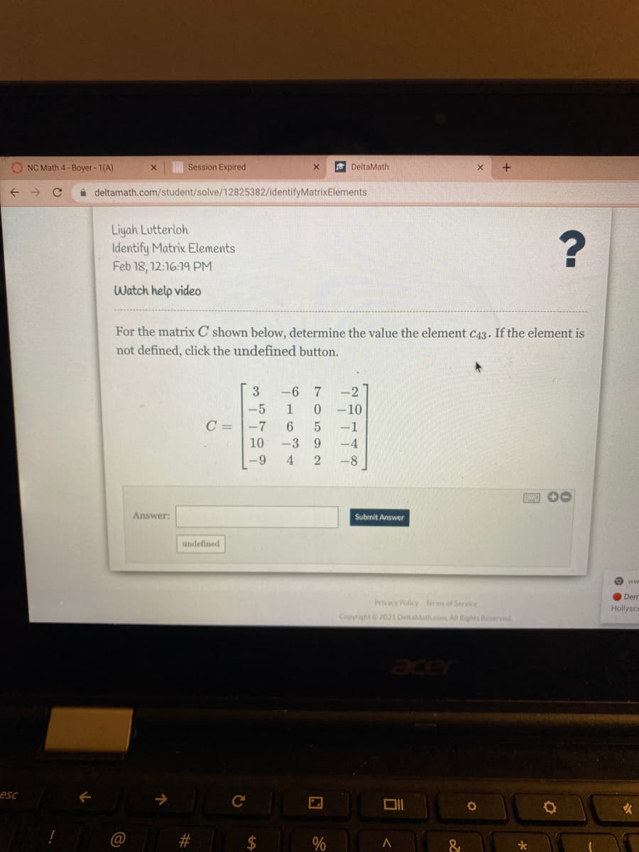 O NC Math 4 - Boyer - 1(A)
I Session Expired
e DeltaMath
+
i deltamath.com/student/solve/12825382/identifyMatrixElements
Liyah Lutterloh
Identify Matrix Elements
Feb 18, 12:16:19 PM
Watch help video
For the matrix C shown below, determine the value the element C43. If the element is
not defined, click the undefined button.
-6
-2
-5
1
-10
C = |-7
-1
10
-3 9
-4
-9
4
2
-8
Answer:
Submit Answer
undefined
Dem
Privacy Policy Terms of Service
Hollysce
Copyright 2021 DeltaMath.com All Rights Reserved.
acer
esc
C
&
