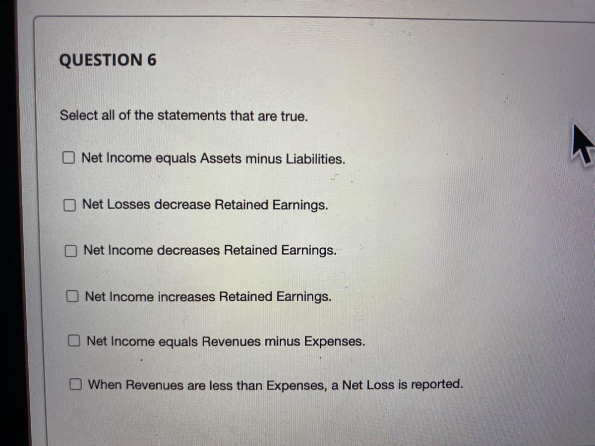 QUESTION 6
Select all of the statements that are true.
O Net Income equals Assets minus Liabilities.
O Net Losses decrease Retained Earnings.
O Net Income decreases Retained Earnings.
O Net Income increases Retained Earnings.
O Net Income equals Revenues minus Expenses.
When Revenues are less than Expenses, a Net Loss is reported.

