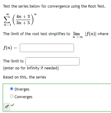 Test the series below for convergence using the Root Test.
4n+ 3
Σ(+)*
3n+ 5
The limit of the root test simplifies to lim f(n)| where
12-00
f(n) =
The limit is:
(enter oo for infinity if needed)
Based on this, the series
OF
Diverges
Converges