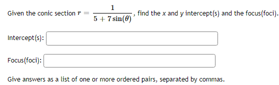 Given the conic section =
Intercept(s):
1
5 + 7 sin(0)
find the x and y intercept(s) and the focus(foci).
Focus (foci):
Give answers as a list of one or more ordered pairs, separated by commas.