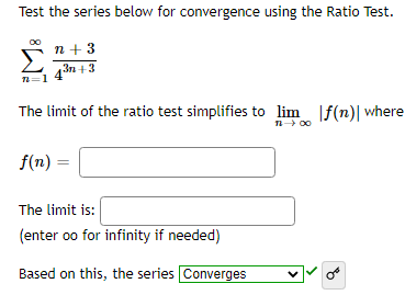 Test the series below for convergence using the Ratio Test.
n+ 3
3n+3
n=1
The limit of the ratio test simplifies to lim f(n)| where
11-> 00
f(n) =
The limit is:
(enter oo for infinity if needed)
Based on this, the series Converges
OF