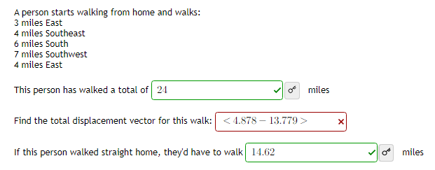 A person starts walking from home and walks:
3 miles East
4 miles Southeast
6 miles South
7 miles Southwest
4 miles East
This person has walked a total of 24
Find the total displacement vector for this walk: <4.878- 13.779 >
If this person walked straight home, they'd have to walk 14.62
miles
X
Omiles