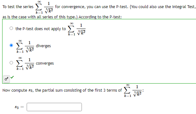 To
test the series
as is the case with all series of this type.) According to the P-test:
the P-test does not apply to
k=1
1
for convergence, you can use the P-test. (You could also use the Integral Test,
√/k²
1
√/k²
83 =
diverges
converges
k=1
00
1
Now compute $3, the partial sum consisting of the first 3 terms of
Σ
k=1V