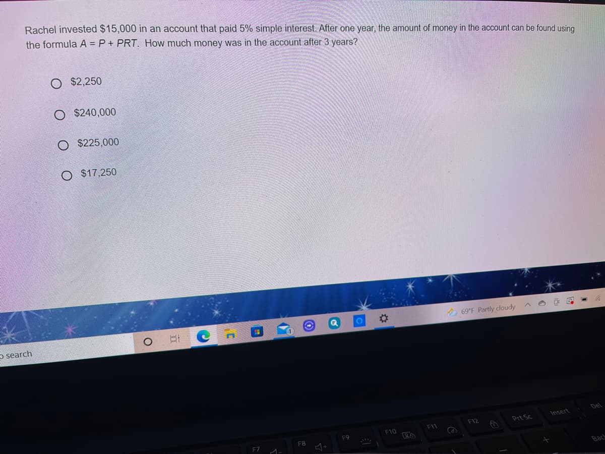 Rachel invested $15,000 in an account that paid 5% simple interest. After one year, the amount of money in the account can be found using
the formula A = P+ PRT. How much money was in the account after 3 years?
O $2,250
O $240,000
$225,000
O $17,250
O 69°F Partly cloudy
o search
Del
Insert
F12
Prt Sc
F10
F9
F8
F7 A-
Bac
