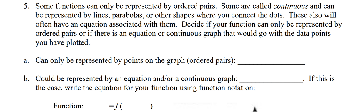5. Some functions can only be represented by ordered pairs. Some are called continuous and can
be represented by lines, parabolas, or other shapes where you connect the dots. These also will
often have an equation associated with them. Decide if your function can only be represented by
ordered pairs or if there is an equation or continuous graph that would go with the data points
you have plotted.
a. Can only be represented by points on the graph (ordered pairs):
If this is
b. Could be represented by an equation and/or a continuous graph:
the case, write the equation for your function using function notation:
Function:
=fC
