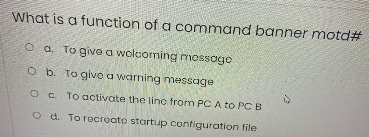 What is a function of a command banner motd#
O a. To give a welcoming message
O b. To give a warning message
O C. To activate the line from PC A to PC B
O d. To recreate startup configuration file
