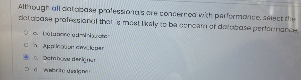 Although all database professionals are concerned with performance, select the
database professional that is most likely to be concern of database performance:
a. Database administrator
b. Application developer
C.
Database designer
O d. Website designer

