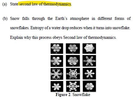 (a) State second law of thermodynamics.
(b) Snow falls through the Earth's atmosphere in different forms of
snowflakes. Entropy of a water drop reduces when it turns into snowflake.
Explain why this process obeys Second law of thermodynamics.
**
Figure 2. Snowflake
