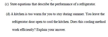(c) State equations that describe the performance of a refrigerator.
(d) A kitchen is too warm for you to stay during summer. You leave the
refrigerator door open to cool the kitchen. Does this cooling method
work efficiently? Explain your answer.
