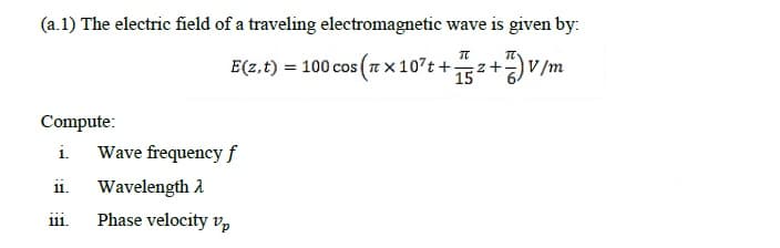 (a.1) The electric field of a traveling electromagnetic wave is given by:
E(z.t) = 100 cos (7 x107t +z+)V/m
15
Compute:
i.
Wave frequency f
11.
Wavelength A
ii.
Phase velocity vp
