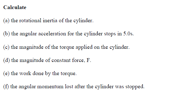 Calculate
(a) the rotational inertia of the cylinder.
(b) the angular acceleration for the cylinder stops in 5.0s.
(c) the magnitude of the torque applied on the cylinder.
(d) the magnitude of constant force, F.
(e) the work done by the torque.
(f) the angular momentum lost after the cylinder was stopped.
