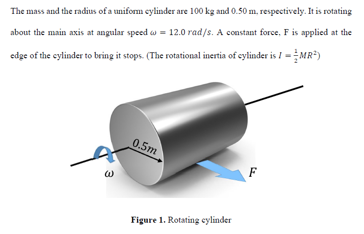 The mass and the radius of a uniform cylinder are 100 kg and 0.50 m, respectively. It is rotating
about the main axis at angular speed w = 12.0 rad/s. A constant force, F is applied at the
MR²)
edge of the cylinder to bring it stops. (The rotational inertia of cylinder is I =MR?)
0.5m
F
Figure 1. Rotating cylinder
