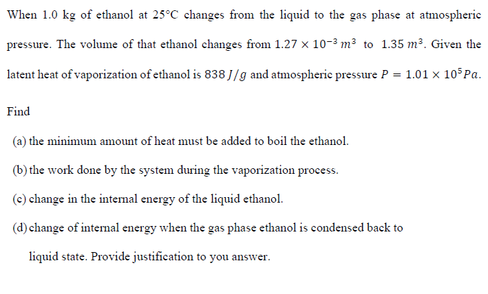 When 1.0 kg of ethanol at 25°C changes from the liquid to the gas phase at atmospheric
pressure. The volume of that ethanol changes from 1.27 x 10-3 m³ to 1.35 m³. Given the
latent heat of vaporization of ethanol is 838 J/g and atmospheric pressure P = 1.01 x 10 Pa.
Find
(a) the minimum amount of heat must be added to boil the ethanol.
(b) the work done by the system during the vaporization process.
(c) change in the internal energy of the liquid ethanol.
(d) change of internal energy when the gas phase ethanol is condensed back to
liquid state. Provide justification to you answer.
