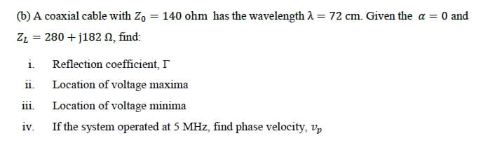 (b) A coaxial cable with Zo = 140 ohm has the wavelength A = 72 cm. Given the a = 0 and
ZL = 280 + j182 N, find:
i.
Reflection coefficient, I
ii.
Location of voltage maxima
ii.
Location of voltage minima
IV.
If the system operated at 5 MHz, find phase velocity, vp

