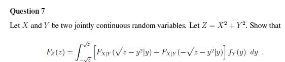 Question 7
Let X and Y be two jointly continuous random variables. Let Z = X? + Y?. Show that
%3D
Fz(2) = | Fxr (V=- y°\y) – Fxyr (-/z – y² \y) fv (1) dy .
