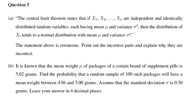 Question 5
(a) "The central limit theorem states that if X1, X2, ... X, are independent and identically
distributed random variables, each having mean u and variance o?, then the distribution of
X; tends to a normal distribution with mean u and variance o?."
The statement above is erroneous. Point out the incorrect parts and explain why they are
incorrect.
(b) It is known that the mean weight u of packages of a certain brand of supplement pills is
5.02 grams. Find the probability that a random sample of 100 such packages will have a
mean weight between 4.96 and 5.00 grams. Assume that the standard deviation o is 0.30
grams. Leave your answer in 4 decimal places.
