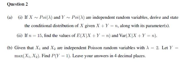 Question 2
(a) (i) If X ~ Poi(X) and Y ~ Poi(A) are independent random variables, derive and state
the conditional distribution of X given X + Y = n, along with its parameter(s).
(ii) If n = 15, find the values of E(X|X +Y = n) and Var(X|X +Y = n).
(b) Given that X1 and X2 are independent Poisson random variables with A
= 2. Let Y
max(X1, X2). Find P(Y = 1). Leave your answers in 4 decimal places.
