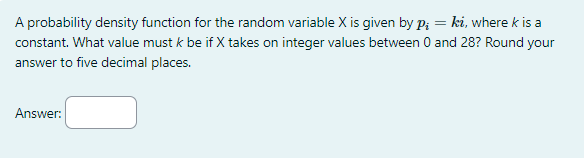 A probability density function for the random variable X is given by p₁ = ki, where k is a
constant. What value must k be if X takes on integer values between 0 and 28? Round your
answer to five decimal places.
Answer: