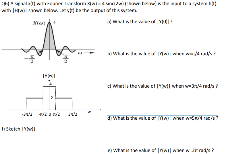 Q6) A signal x(t) with Fourier Transform X(w) = 4 sinc(2w) (shown below) is the input to a system h(t)
with |H(w)| shown below. Let y(t) be the output of this system.
X(w) 4
a) What is the value of |Y(0)|?
EN
|H(w)|
f) Sketch |Y(w)|
2
-3π/2 -π/2 0 π/2
EN
3π/2
W
b) What is the value of |Y(w)| when w=π/4 rad/s?
c) What is the value of |Y(w)| when w=3π/4 rad/s?
d) What is the value of |Y(w)| when w=5π/4 rad/s?
e) What is the value of IY(w)| when w=2π rad/s?