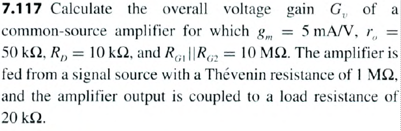 7.117 Calculate the overall voltage gain G, of a
5 mA/V, ro
common-source amplifier for which g
50 kn, R₂ = 10 km2, and RG₁||R2 = 10 MS2. The amplifier is
fed from a signal source with a Thévenin resistance of 1 MQ,
and the amplifier output is coupled to a load resistance of
20 ΚΩ.
=