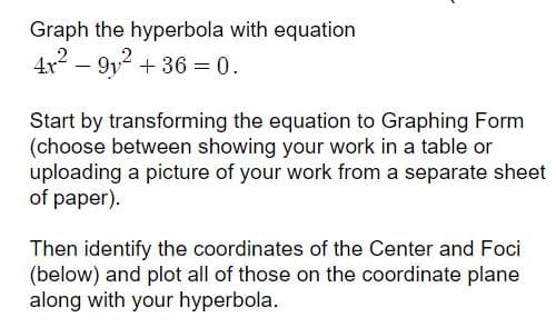 Graph the hyperbola with equation
4x – 9y2 + 36 = 0.
Start by transforming the equation to Graphing Form
(choose between showing your work in a table or
uploading a picture of your work from a separate sheet
of paper).
Then identify the coordinates of the Center and Foci
(below) and plot all of those on the coordinate plane
along with your hyperbola.
