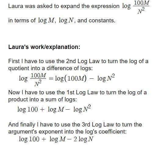 100M
Laura was asked to expand the expression log
in terms of log M, log N, and constants.
Laura's work/explanation:
First I have to use the 2nd Log Law to turn the log of a
quotient into a difference of logs:
100M
log
= log(100M) – log N2
Now I have to use the 1st Log Law to turn the log of a
product into a sum of logs:
log 100 + log M – log N?
And finally I have to use the 3rd Log Law to turn the
argument's exponent into the log's coefficient:
log 100 + log M – 2 log N
