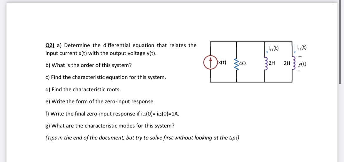 Q2) a) Determine the differential equation that relates the
input current x(t) with the output voltage y(t).
b) What is the order of this system?
c) Find the characteristic equation for this system.
d) Find the characteristic roots.
e) Write the form of the zero-input response.
47
Ox(t)
40
2H 2H
f) Write the final zero-input response if iL1(0)= iL2(0)=1A.
g) What are the characteristic modes for this system?
(Tips in the end of the document, but try to solve first without looking at the tip!)
i(t) iL₂(t)
+
y(t)