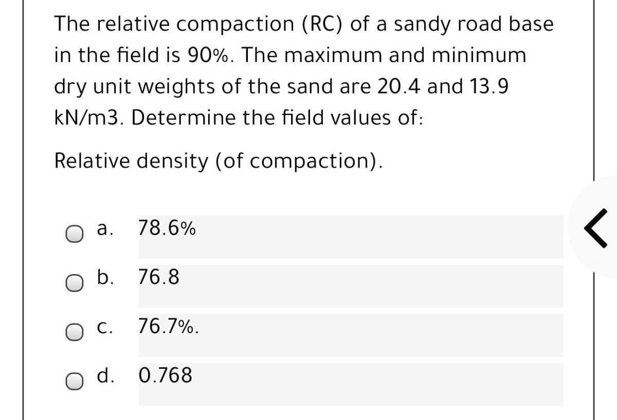 The relative compaction (RC) of a sandy road base
in the field is 90%. The maximum and minimum
dry unit weights of the sand are 20.4 and 13.9
kN/m3. Determine the field values of:
Relative density (of compaction).
а.
78.6%
O b. 76.8
С.
76.7%.
o d. 0.768
