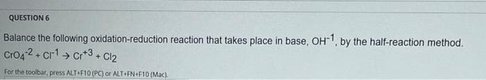 QUESTION 6
Balance the following oxidation-reduction reaction that takes place in base, OH, by the half-reaction method.
Cro4 2+ cr1> Cr*3 + Cl2
For the toolbar, press ALT+F10 (PC) or ALT+FN+F10 (Mac).
