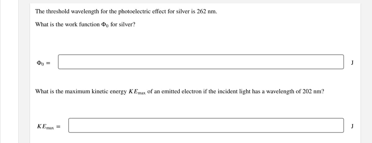 The threshold wavelength for the photoelectric effect for silver is 262 nm.
What is the work function Po for silver?
Фо —
J
What is the maximum kinetic energy KEmax of an emitted electron if the incident light has a wavelength of 202 nm?
KEmax =
