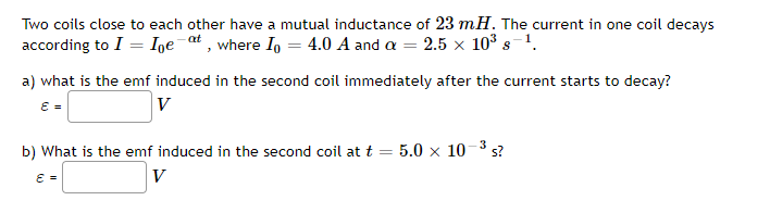 Two coils close to each other have a mutual inductance of 23 mH. The current in one coil decays
according to I = Ige¯at , where I, = 4.0 A and a = 2.5 x 10³ s-!.
a) what is the emf induced in the second coil immediately after the current starts to decay?
E =
V
b) What is the emf induced in the second coil at t
5.0 x 10-3 s?
V
