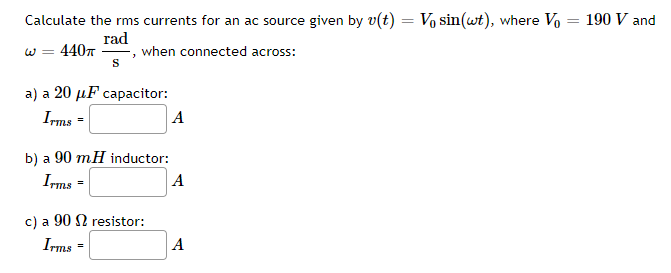 Calculate the rms currents for an ac source given by v(t) = Vo sin(wt), where Vo = 190 V and
rad
W = 4407
S
when connected across:
a) a 20 µF capacitor:
Ims =
A
b) a 90 mH inductor:
Ims =
A
c) a 90 N resistor:
Irms -
A
