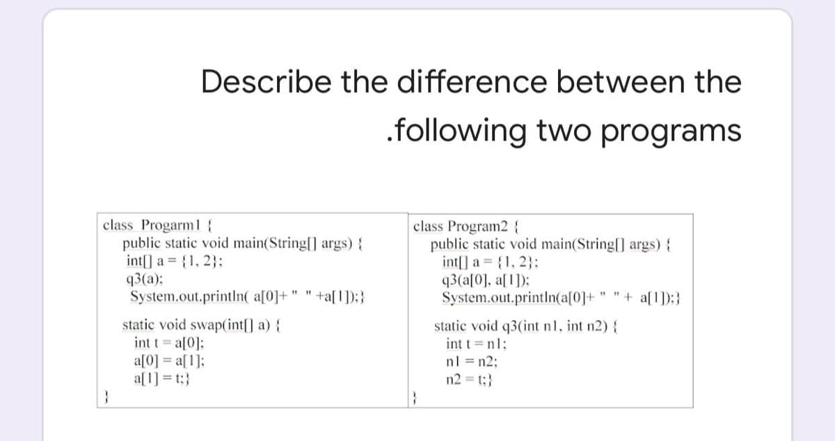 Describe the difference between the
.following two programs
class Progarml{
public static void main(String[] args) {
int[] a = {1, 2}:
q3(a):
System.out.println( a[0]+
class Program2 {
public static void main(String[] args) {
int[] a {1, 2}:
q3(a[0], a[1]):
System.out.println(a[0]+
+a[1]):}
" "+ a[1]):}
static void swap(int[] a) {
int t = a[0]:
a[0] = a[1];
a[1] = t:}
static void q3(int n1, int n2) {
int t =nl:
nl = n2:
n2 = t;}
