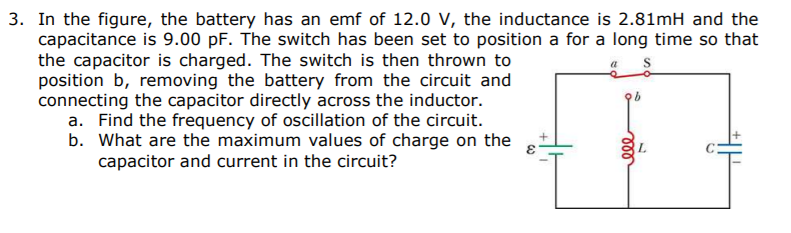 a. Find the frequency of oscillation of the circuit.
b. What are the maximum values of charge on the
capacitor and current in the circuit?
